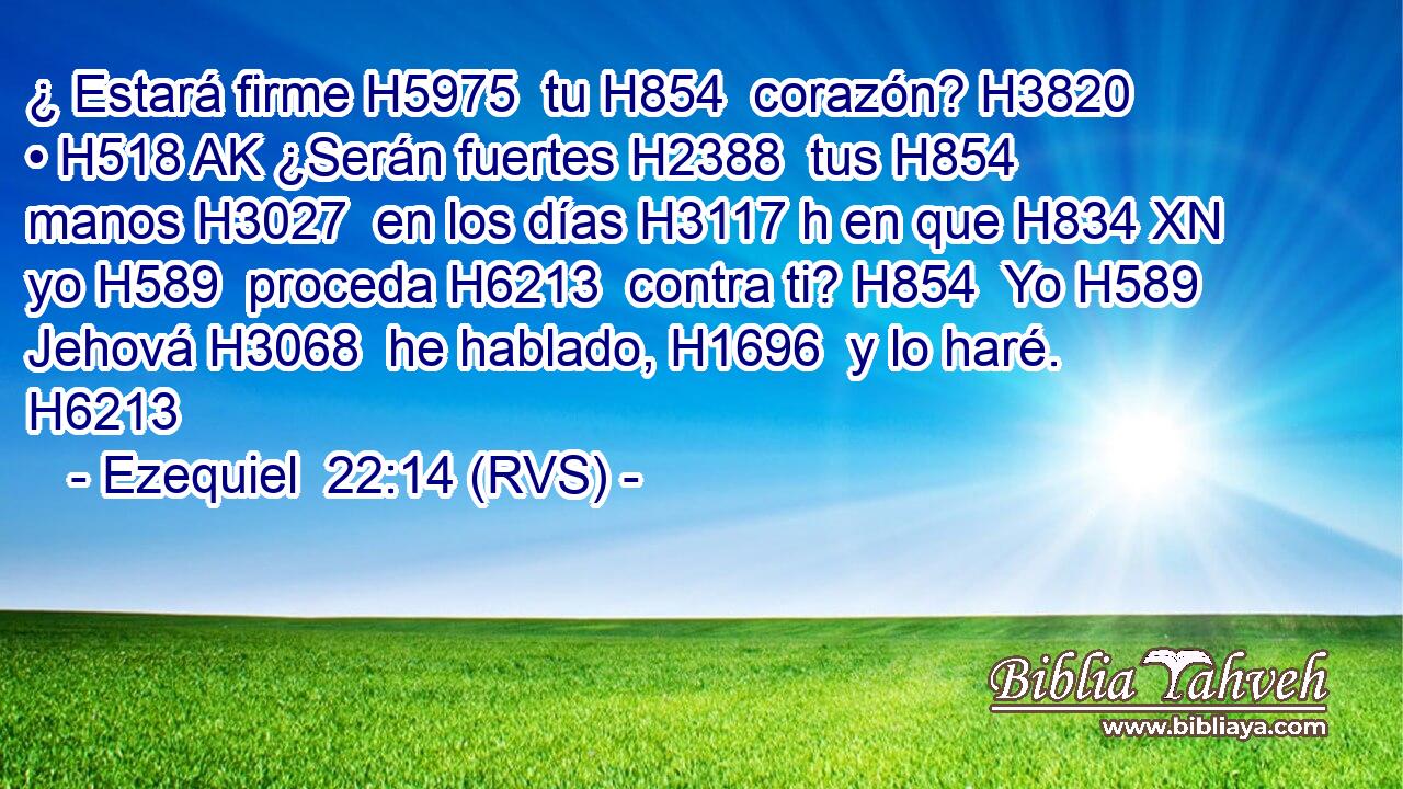 ¿ Estará firme H5975  tu H854  corazón? H3820  • H518 AK ¿Serán fuertes H2388  tus H854  manos H3027  en los días H3117 h en que H834 XN yo H589  proceda H6213  contra ti? H854  Yo H589  Jehová H3068  he hablado, H1696  y lo haré. H6213  