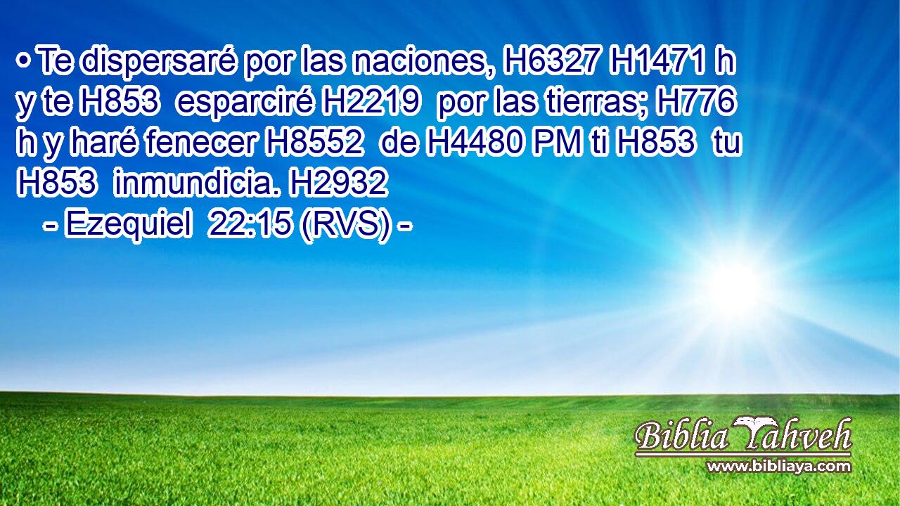 • Te dispersaré por las naciones, H6327 H1471 h y te H853  esparciré H2219  por las tierras; H776 h y haré fenecer H8552  de H4480 PM ti H853  tu H853  inmundicia. H2932  