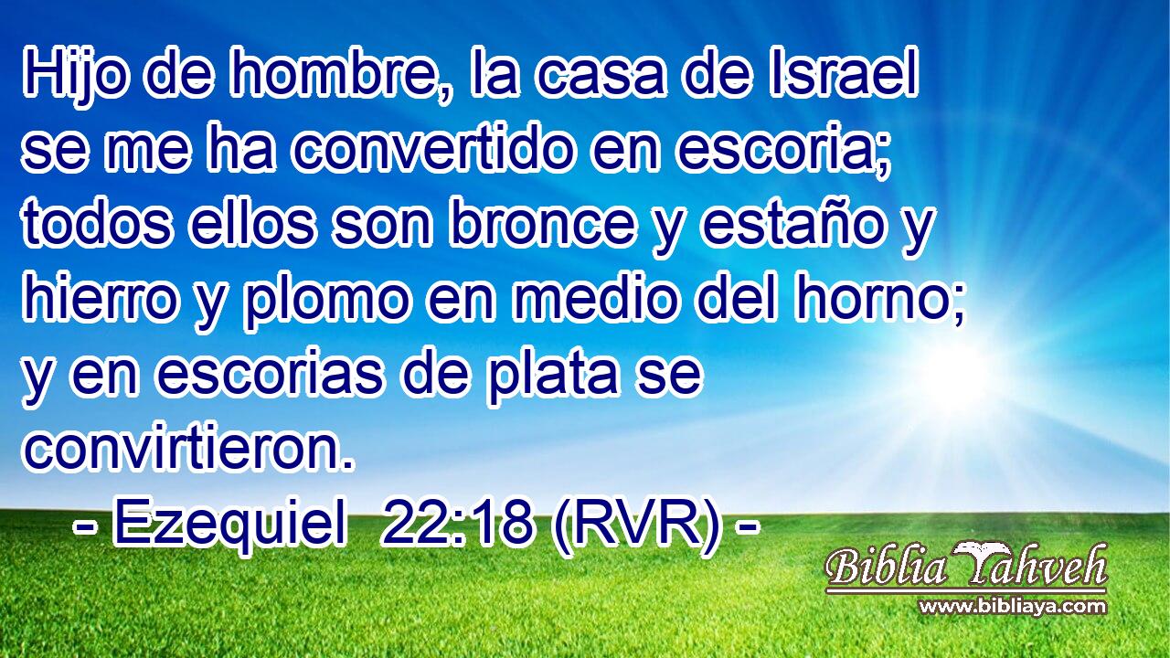 Hijo de hombre, la casa de Israel se me ha convertido en escoria; todos ellos son bronce y estaño y hierro y plomo en medio del horno; y en escorias de plata se convirtieron.