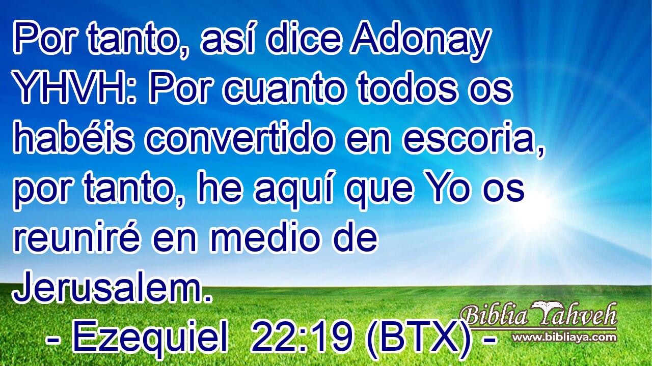Por tanto, así dice Adonay YHVH: Por cuanto todos os habéis convertido en escoria, por tanto, he aquí que Yo os reuniré en medio de Jerusalem.