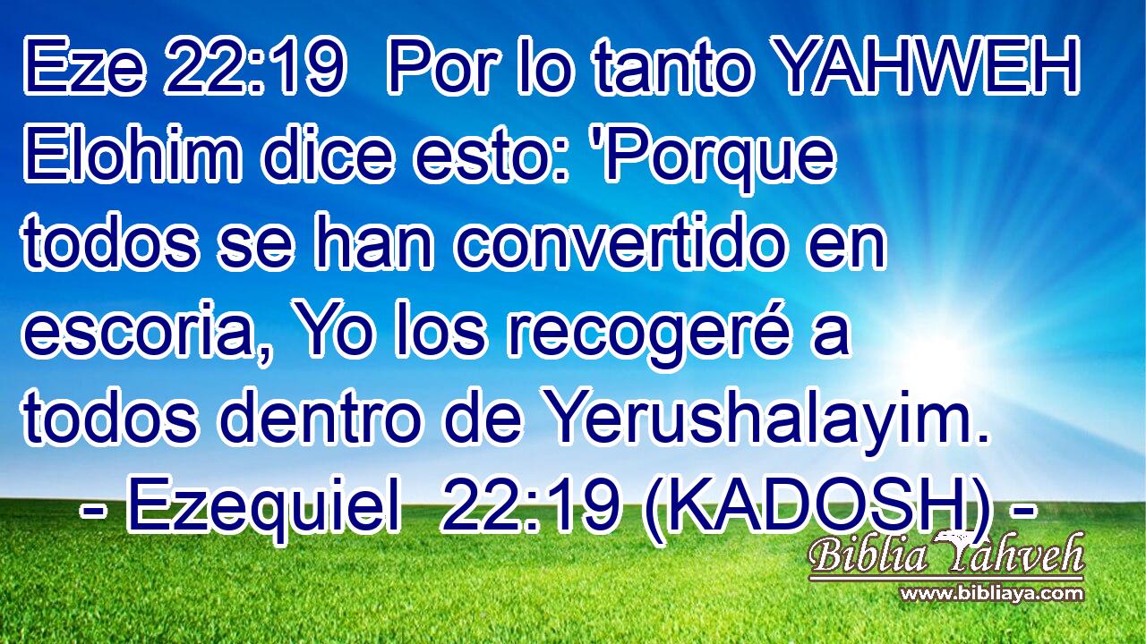  Por lo tanto YAHWEH Elohim dice esto: 'Porque todos se han convertido en escoria, Yo los recogeré a todos dentro de Yerushalayim. 