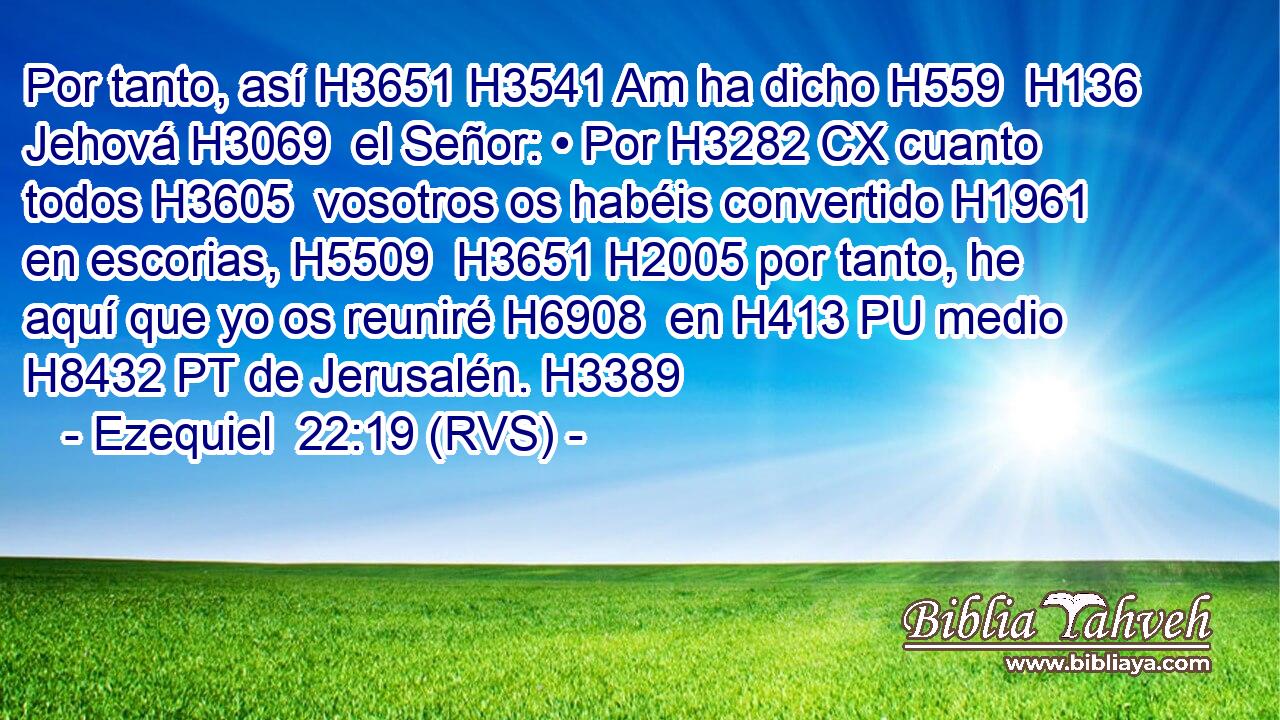 Por tanto, así H3651 H3541 Am ha dicho H559  H136 Jehová H3069  el Señor: • Por H3282 CX cuanto todos H3605  vosotros os habéis convertido H1961  en escorias, H5509  H3651 H2005 por tanto, he aquí que yo os reuniré H6908  en H413 PU medio H8432 PT de Jerusalén. H3389  