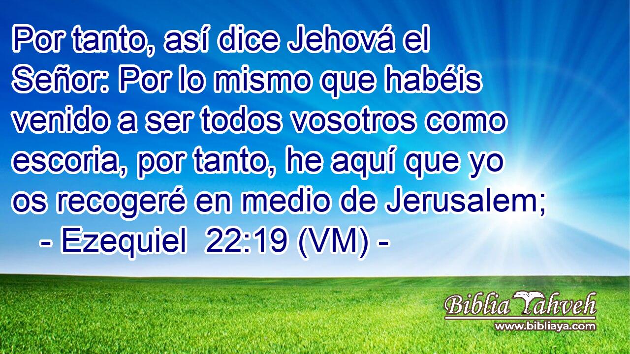  Por tanto, así dice Jehová el Señor: Por lo mismo que habéis venido a ser todos vosotros como escoria, por tanto, he aquí que yo os recogeré en medio de Jerusalem; 