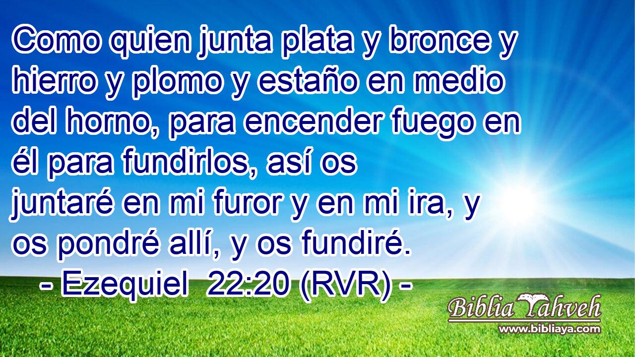 Como quien junta plata y bronce y hierro y plomo y estaño en medio del horno, para encender fuego en él para fundirlos, así os juntaré en mi furor y en mi ira, y os pondré allí, y os fundiré.