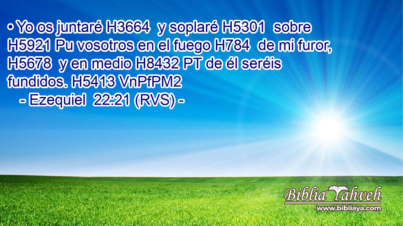 • Yo os juntaré H3664  y soplaré H5301  sobre H5921 Pu vosotros en el fuego H784  de mi furor, H5678  y en medio H8432 PT de él seréis fundidos. H5413 VnPfPM2 