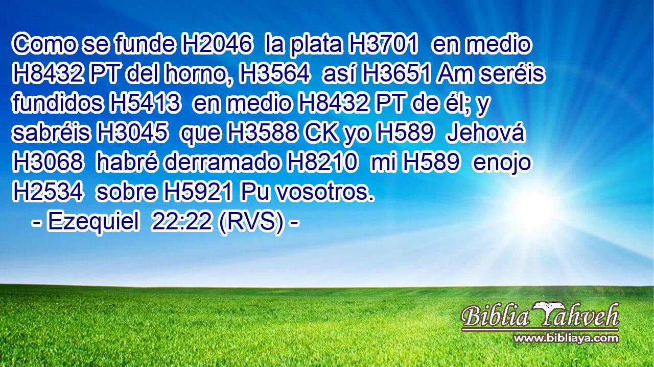 Como se funde H2046  la plata H3701  en medio H8432 PT del horno, H3564  así H3651 Am seréis fundidos H5413  en medio H8432 PT de él; y sabréis H3045  que H3588 CK yo H589  Jehová H3068  habré derramado H8210  mi H589  enojo H2534  sobre H5921 Pu vosotros. 