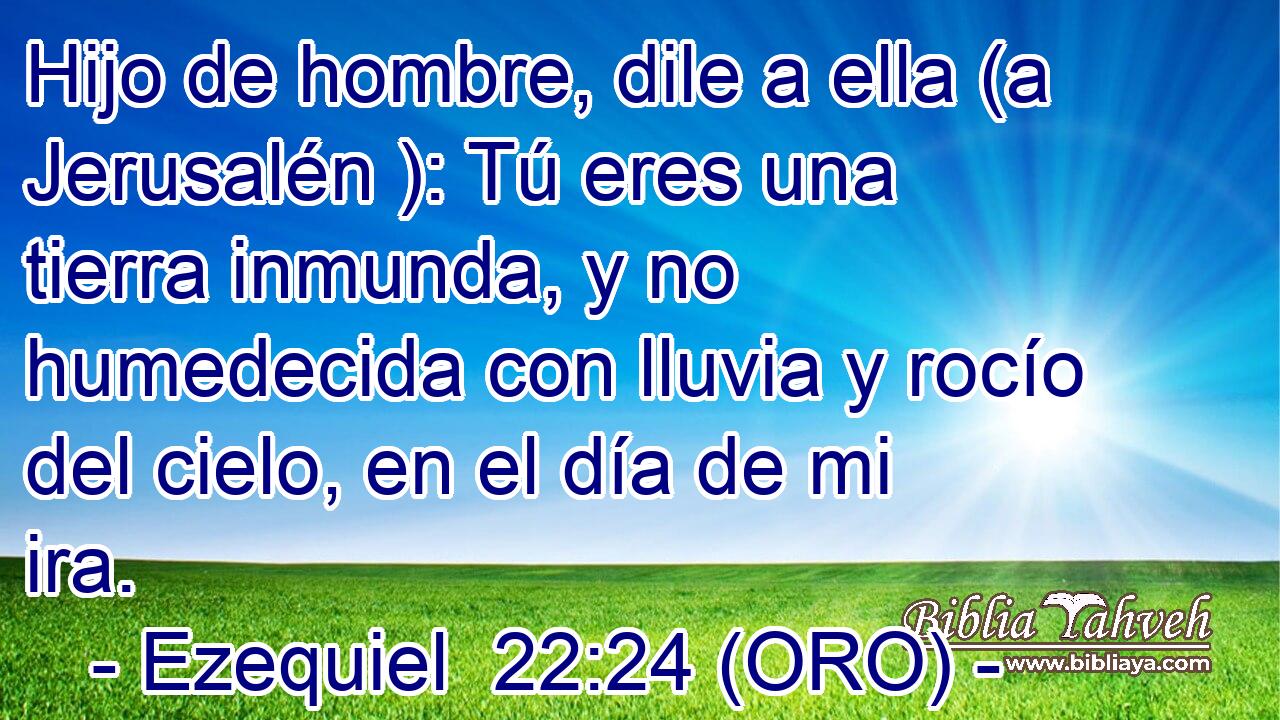  Hijo de hombre, dile a ella (a Jerusalén ): Tú eres una tierra inmunda, y no humedecida con lluvia y rocío del cielo, en el día de mi ira. 