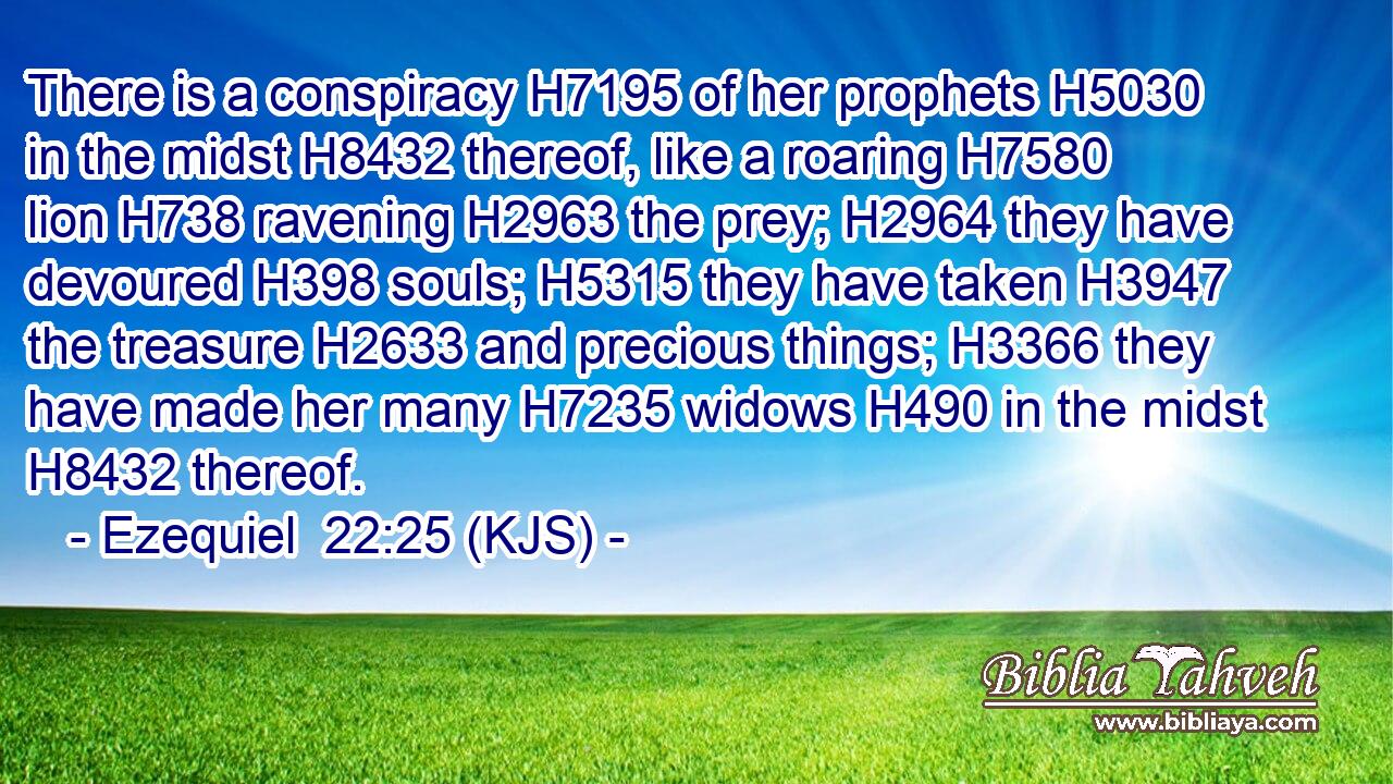 There is a conspiracy H7195 of her prophets H5030 in the midst H8432 thereof, like a roaring H7580 lion H738 ravening H2963 the prey; H2964 they have devoured H398 souls; H5315 they have taken H3947 the treasure H2633 and precious things; H3366 they have made her many H7235 widows H490 in the midst H8432 thereof.
