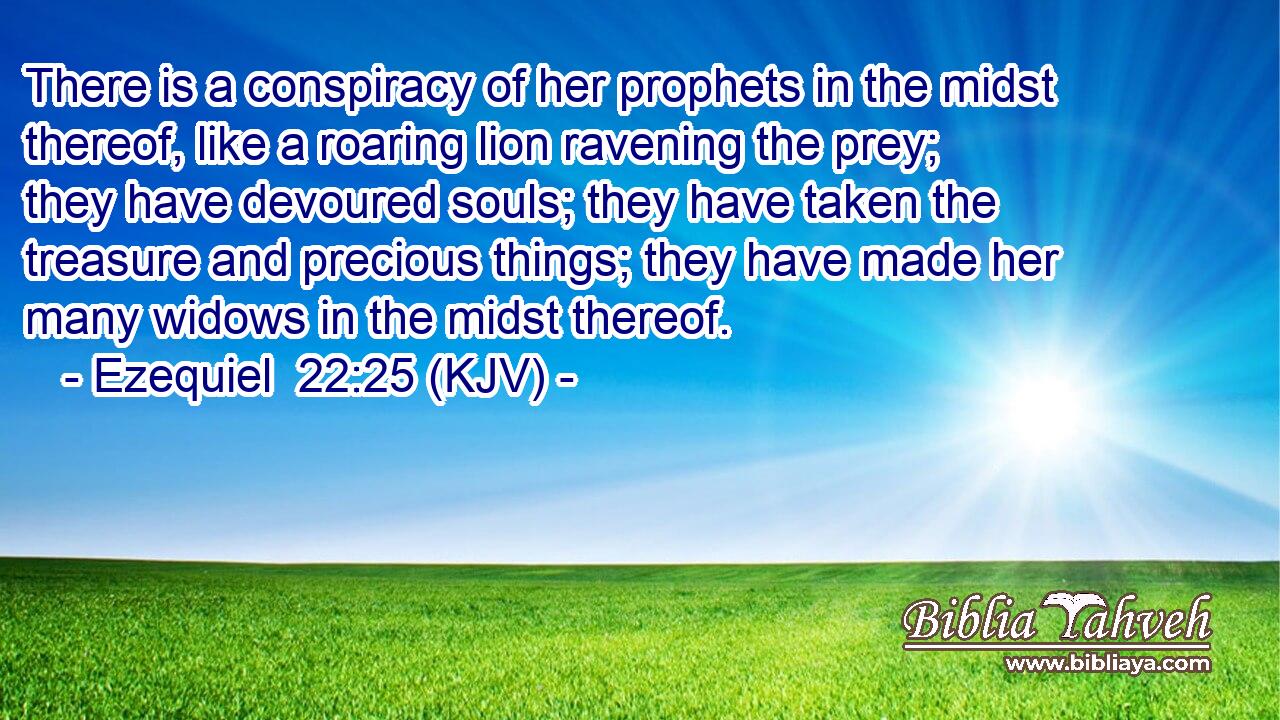 There is a conspiracy of her prophets in the midst thereof, like a roaring lion ravening the prey; they have devoured souls; they have taken the treasure and precious things; they have made her many widows in the midst thereof.