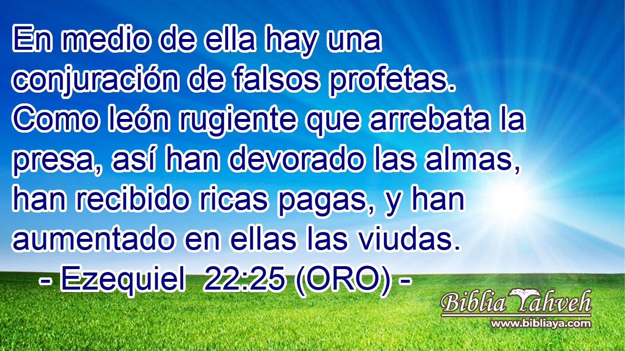  En medio de ella hay una conjuración de falsos profetas. Como león rugiente que arrebata la presa, así han devorado las almas, han recibido ricas pagas, y han aumentado en ellas las viudas. 