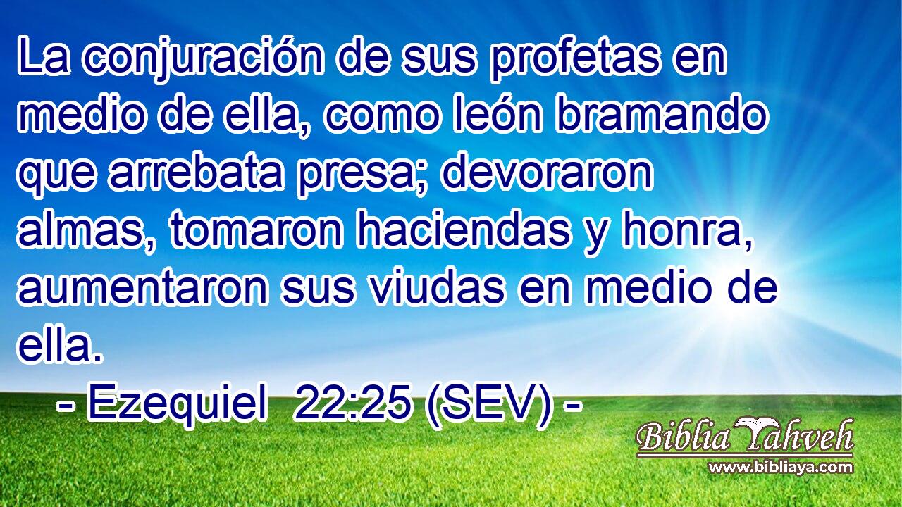 La conjuración de sus profetas en medio de ella, como león bramando que arrebata presa; devoraron almas, tomaron haciendas y honra, aumentaron sus viudas en medio de ella.