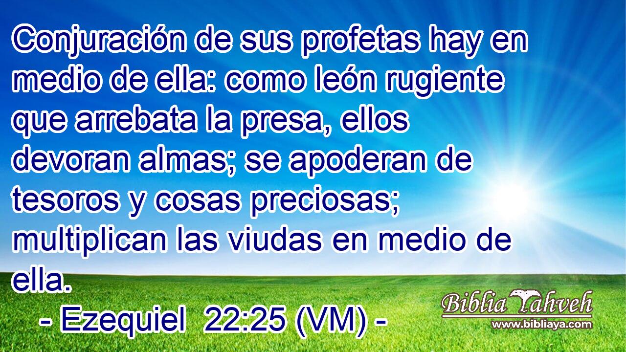  Conjuración de sus profetas hay en medio de ella: como león rugiente que arrebata la presa, ellos devoran almas; se apoderan de tesoros y cosas preciosas; multiplican las viudas en medio de ella. 