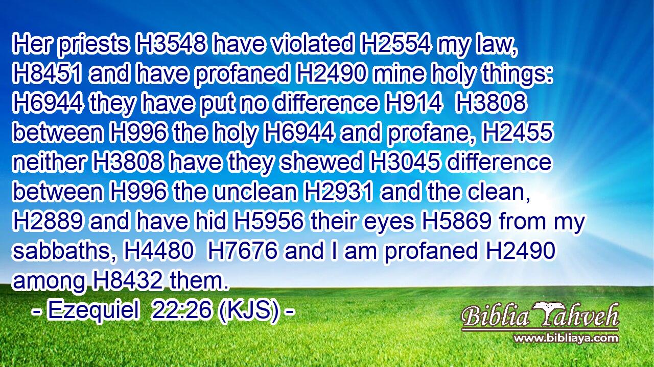 Her priests H3548 have violated H2554 my law, H8451 and have profaned H2490 mine holy things: H6944 they have put no difference H914  H3808 between H996 the holy H6944 and profane, H2455 neither H3808 have they shewed H3045 difference between H996 the unclean H2931 and the clean, H2889 and have hid H5956 their eyes H5869 from my sabbaths, H4480  H7676 and I am profaned H2490 among H8432 them.