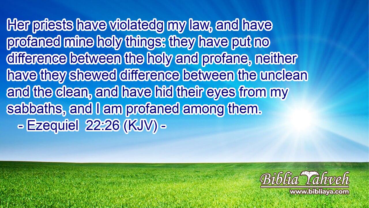 Her priests have violatedg my law, and have profaned mine holy things: they have put no difference between the holy and profane, neither have they shewed difference between the unclean and the clean, and have hid their eyes from my sabbaths, and I am profaned among them.