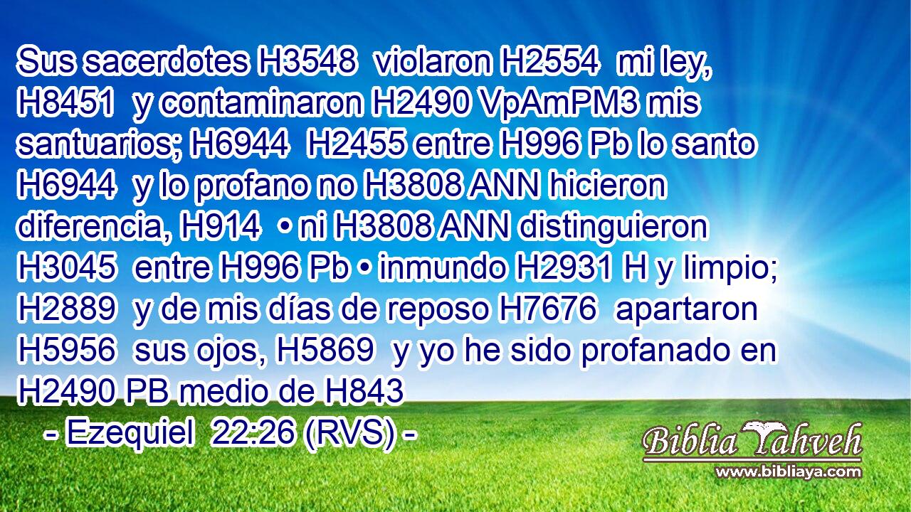 Sus sacerdotes H3548  violaron H2554  mi ley, H8451  y contaminaron H2490 VpAmPM3 mis santuarios; H6944  H2455 entre H996 Pb lo santo H6944  y lo profano no H3808 ANN hicieron diferencia, H914  • ni H3808 ANN distinguieron H3045  entre H996 Pb • inmundo H2931 H y limpio; H2889  y de mis días de reposo H7676  apartaron H5956  sus ojos, H5869  y yo he sido profanado en H2490 PB medio de H843