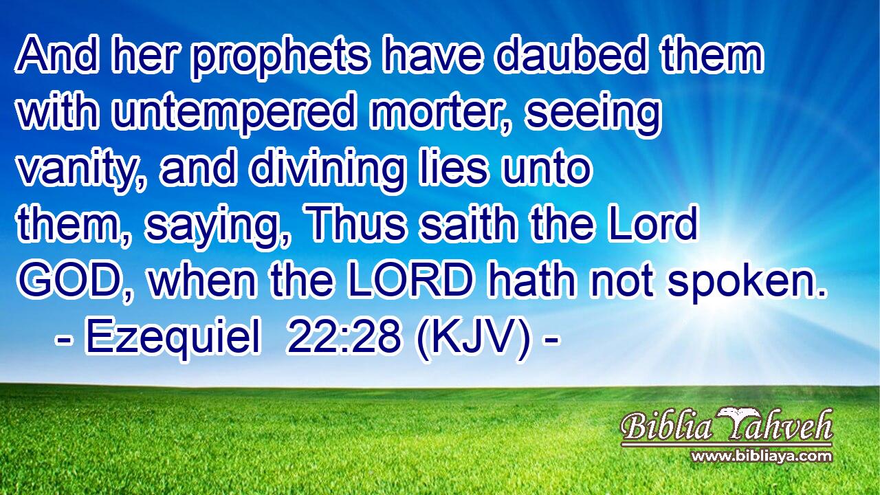 And her prophets have daubed them with untempered morter, seeing vanity, and divining lies unto them, saying, Thus saith the Lord GOD, when the LORD hath not spoken.