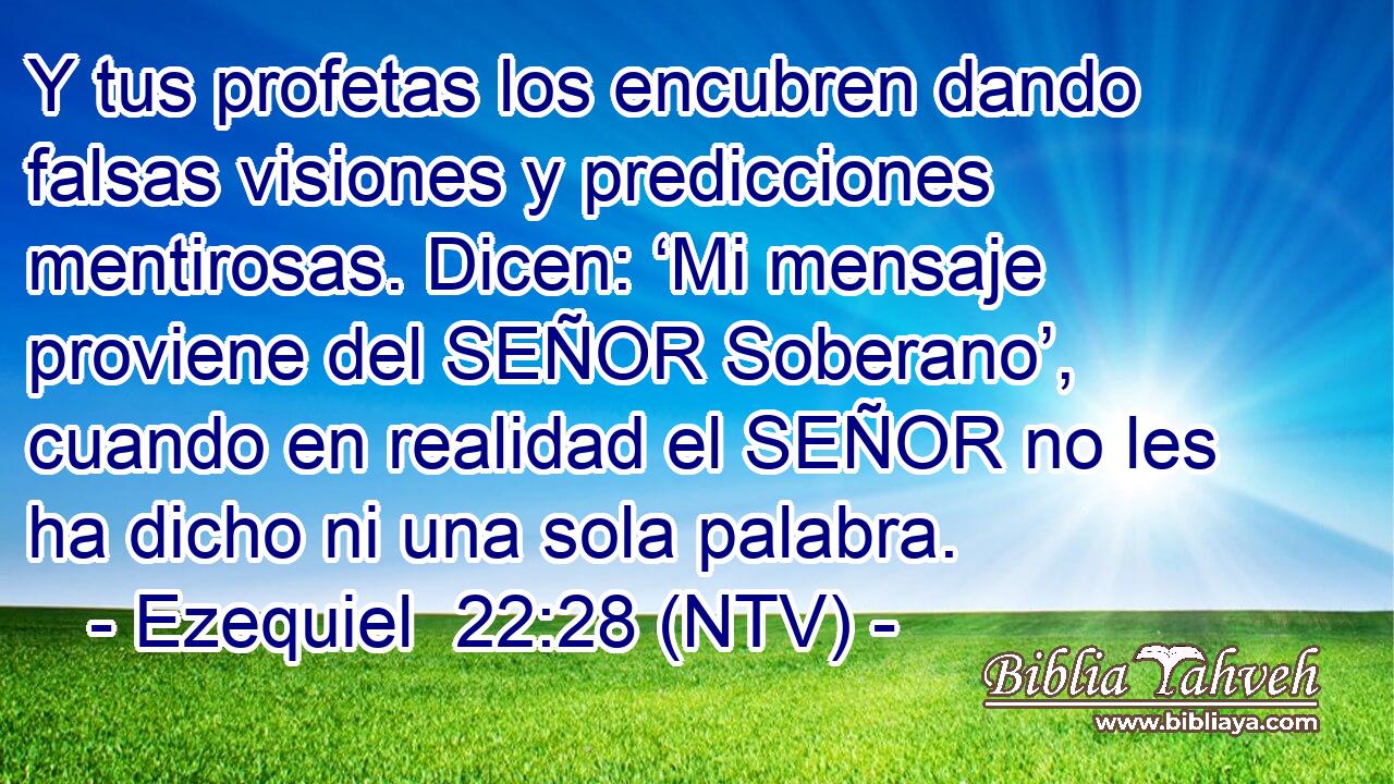 Y tus profetas los encubren dando falsas visiones y predicciones mentirosas. Dicen: ‘Mi mensaje proviene del SEÑOR Soberano’, cuando en realidad el SEÑOR no les ha dicho ni una sola palabra.