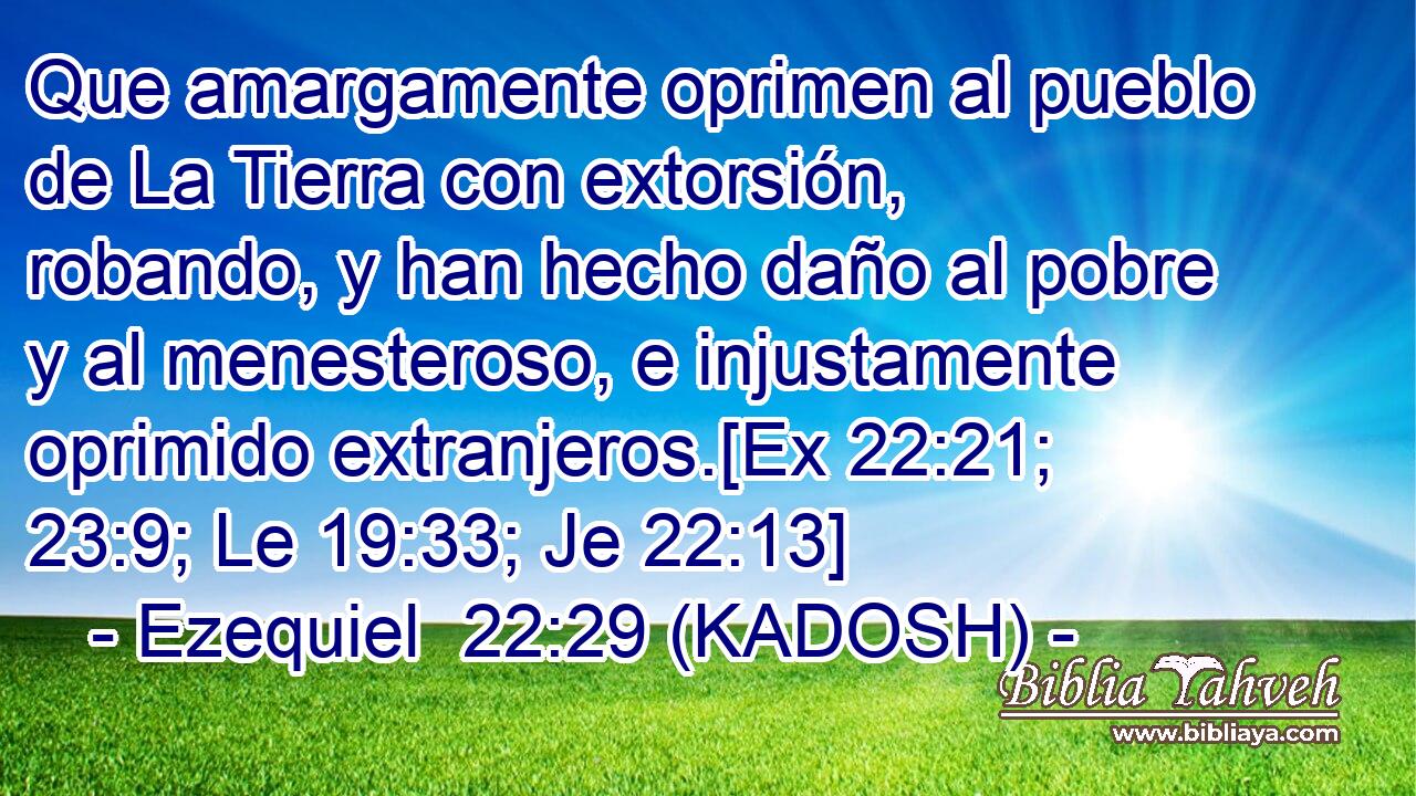  Que amargamente oprimen al pueblo de La Tierra con extorsión, robando, y han hecho daño al pobre y al menesteroso, e injustamente oprimido extranjeros.[Ex 22:21; 23:9; Le 19:33; Je 22:13] 