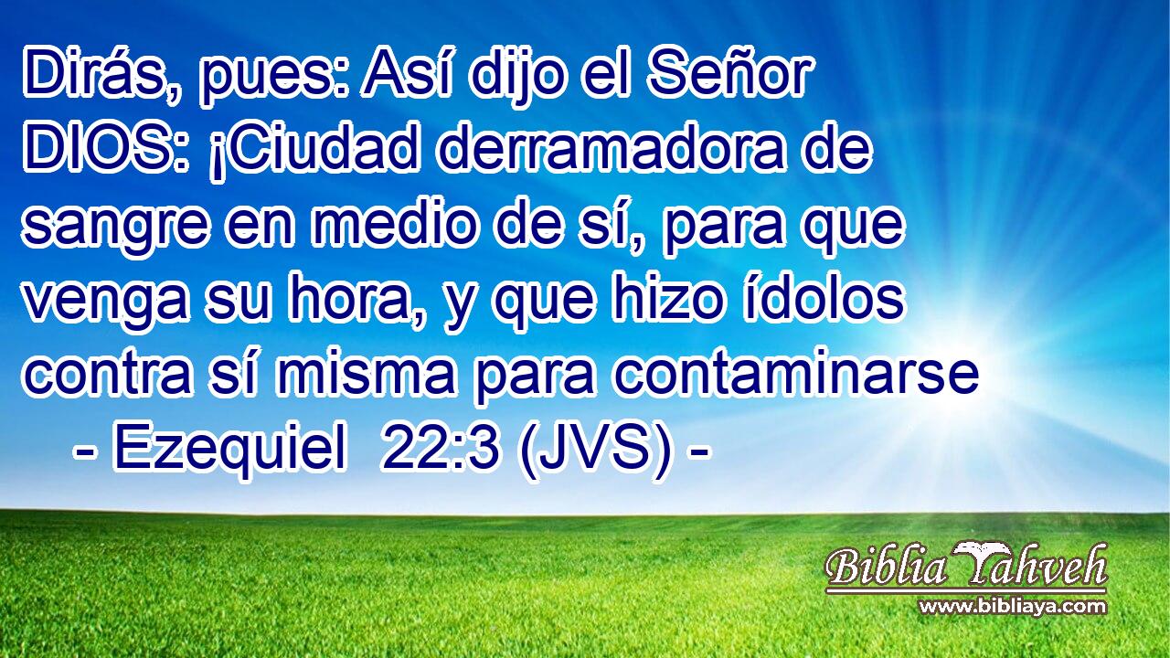 Dirás, pues: Así dijo el Señor DIOS: ¡Ciudad derramadora de sangre en medio de sí, para que venga su hora, y que hizo ídolos contra sí misma para contaminarse