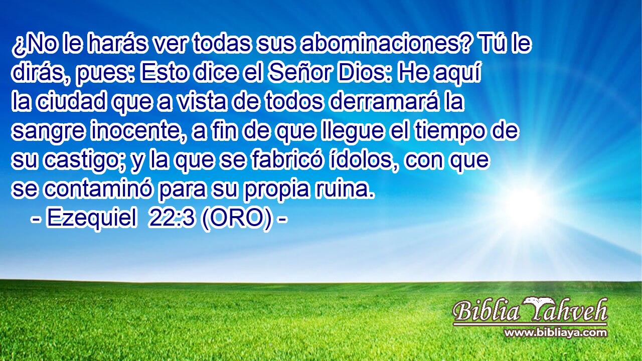  ¿No le harás ver todas sus abominaciones? Tú le dirás, pues: Esto dice el Señor Dios: He aquí la ciudad que a vista de todos derramará la sangre inocente, a fin de que llegue el tiempo de su castigo; y la que se fabricó ídolos, con que se contaminó para su propia ruina. 