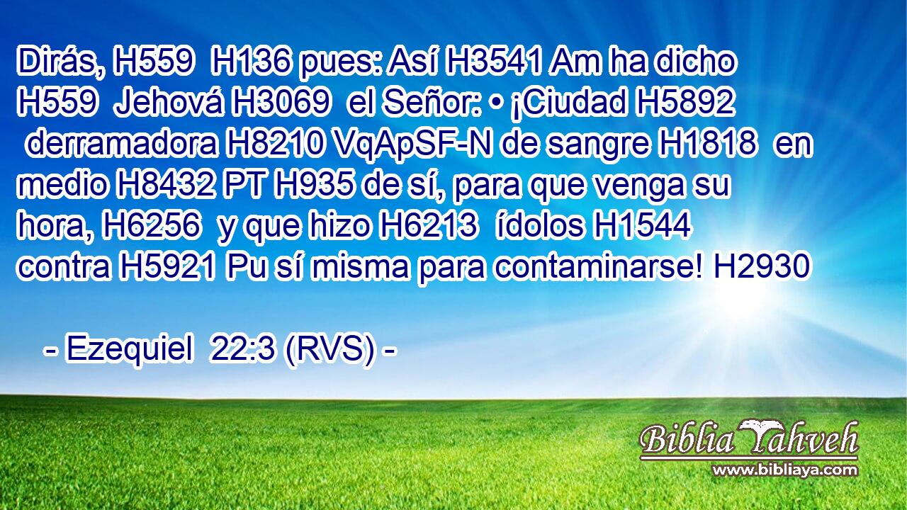 Dirás, H559  H136 pues: Así H3541 Am ha dicho H559  Jehová H3069  el Señor: • ¡Ciudad H5892  derramadora H8210 VqApSF-N de sangre H1818  en medio H8432 PT H935 de sí, para que venga su hora, H6256  y que hizo H6213  ídolos H1544  contra H5921 Pu sí misma para contaminarse! H2930  