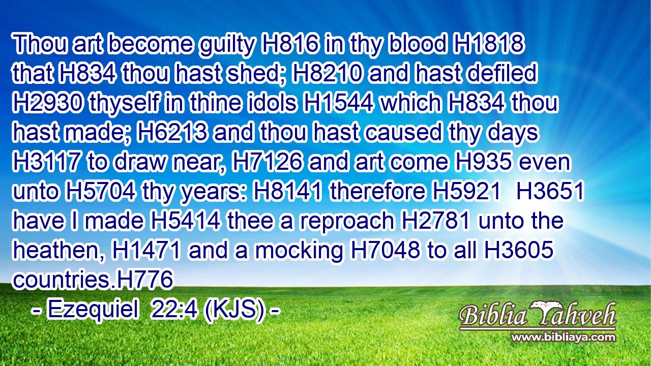 Thou art become guilty H816 in thy blood H1818 that H834 thou hast shed; H8210 and hast defiled H2930 thyself in thine idols H1544 which H834 thou hast made; H6213 and thou hast caused thy days H3117 to draw near, H7126 and art come H935 even unto H5704 thy years: H8141 therefore H5921  H3651 have I made H5414 thee a reproach H2781 unto the heathen, H1471 and a mocking H7048 to all H3605 countries.H776