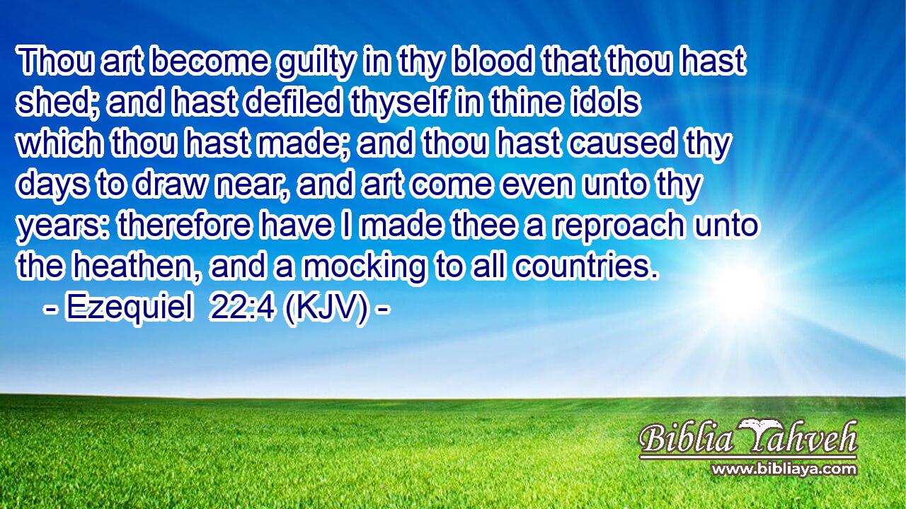 Thou art become guilty in thy blood that thou hast shed; and hast defiled thyself in thine idols which thou hast made; and thou hast caused thy days to draw near, and art come even unto thy years: therefore have I made thee a reproach unto the heathen, and a mocking to all countries.