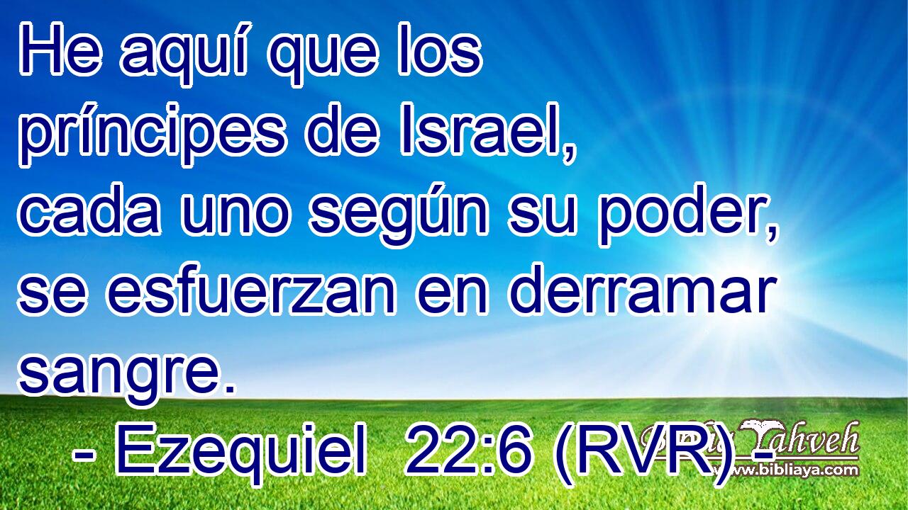 He aquí que los príncipes de Israel, cada uno según su poder, se esfuerzan en derramar sangre.