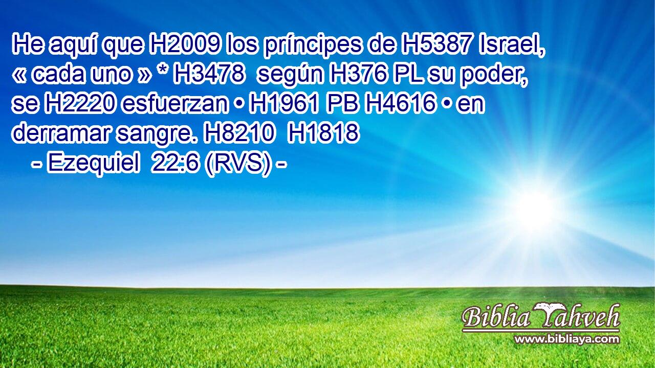He aquí que H2009 los príncipes de H5387 Israel, « cada uno » * H3478  según H376 PL su poder, se H2220 esfuerzan • H1961 PB H4616 • en derramar sangre. H8210  H1818 