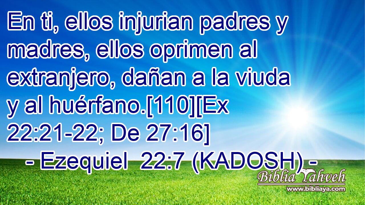 En ti, ellos injurian padres y madres, ellos oprimen al extranjero, dañan a la viuda y al huérfano.[110][Ex 22:21-22; De 27:16] 