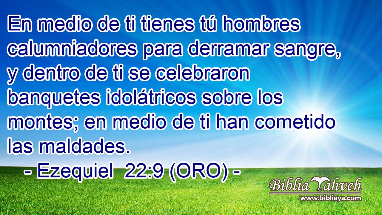  En medio de ti tienes tú hombres calumniadores para derramar sangre, y dentro de ti se celebraron banquetes idolátricos sobre los montes; en medio de ti han cometido las maldades. 