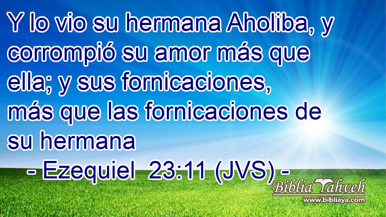 Y lo vio su hermana Aholiba, y corrompió su amor más que ella; y sus fornicaciones, más que las fornicaciones de su hermana
