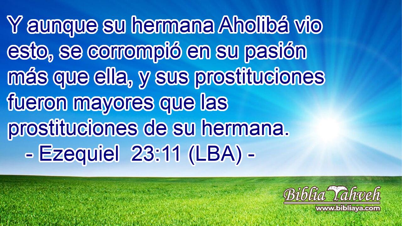 Y aunque su hermana Aholibá vio esto, se corrompió en su pasión más que ella, y sus prostituciones fueron mayores que las prostituciones de su hermana.