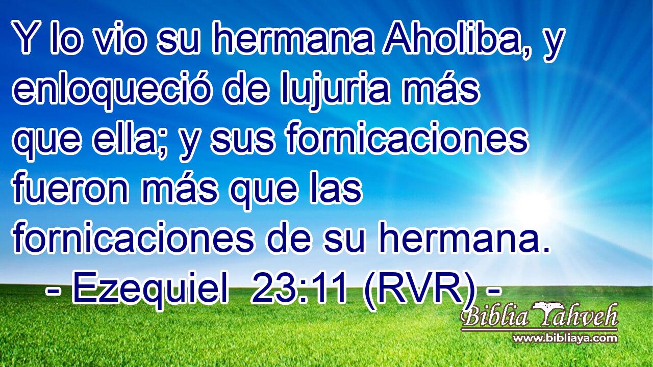 Y lo vio su hermana Aholiba, y enloqueció de lujuria más que ella; y sus fornicaciones fueron más que las fornicaciones de su hermana.