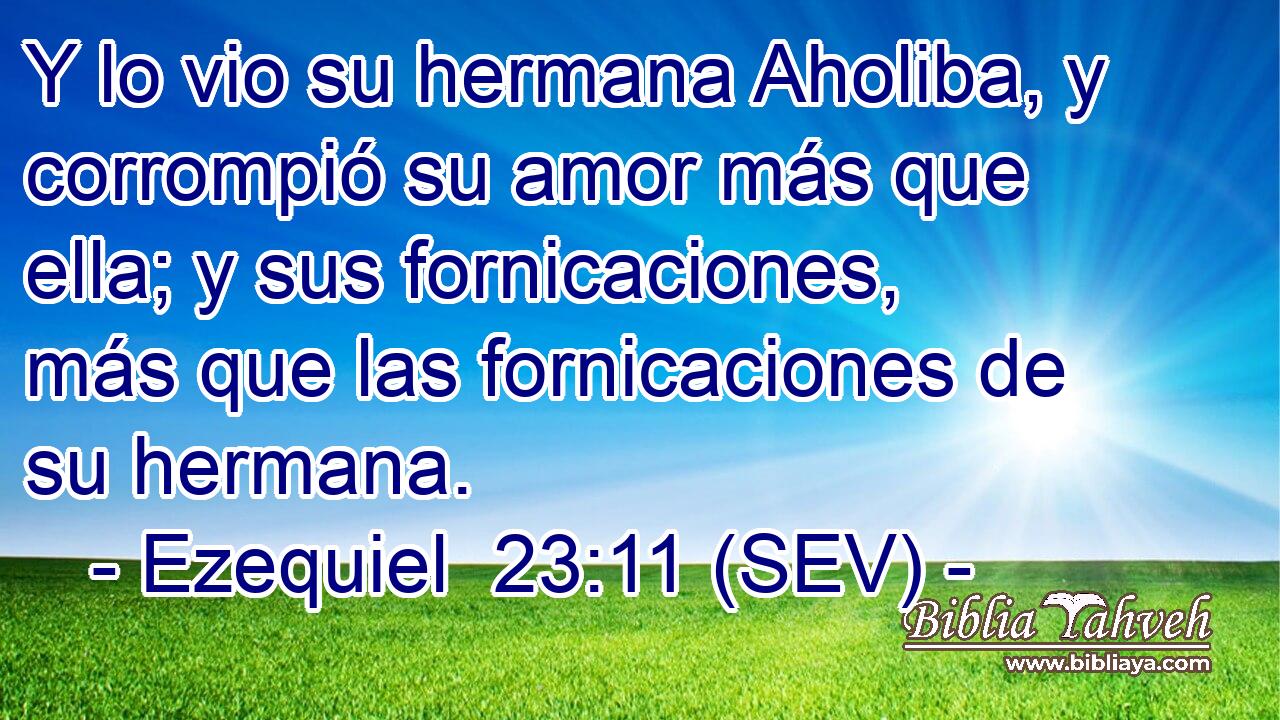 Y lo vio su hermana Aholiba, y corrompió su amor más que ella; y sus fornicaciones, más que las fornicaciones de su hermana.