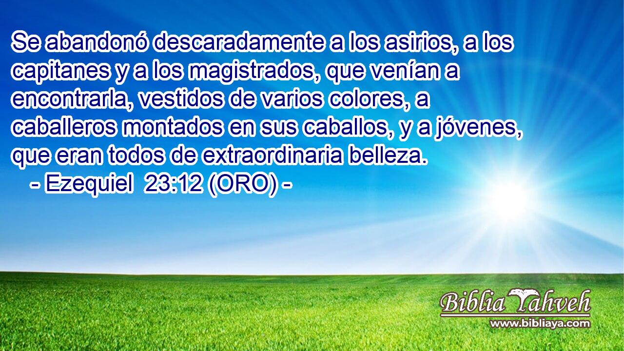  Se abandonó descaradamente a los asirios, a los capitanes y a los magistrados, que venían a encontrarla, vestidos de varios colores, a caballeros montados en sus caballos, y a jóvenes, que eran todos de extraordinaria belleza. 