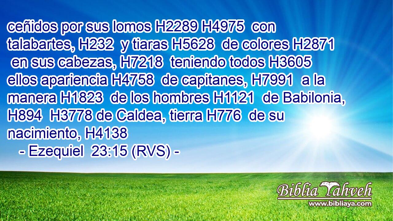 ceñidos por sus lomos H2289 H4975  con talabartes, H232  y tiaras H5628  de colores H2871  en sus cabezas, H7218  teniendo todos H3605  ellos apariencia H4758  de capitanes, H7991  a la manera H1823  de los hombres H1121  de Babilonia, H894  H3778 de Caldea, tierra H776  de su nacimiento, H4138  