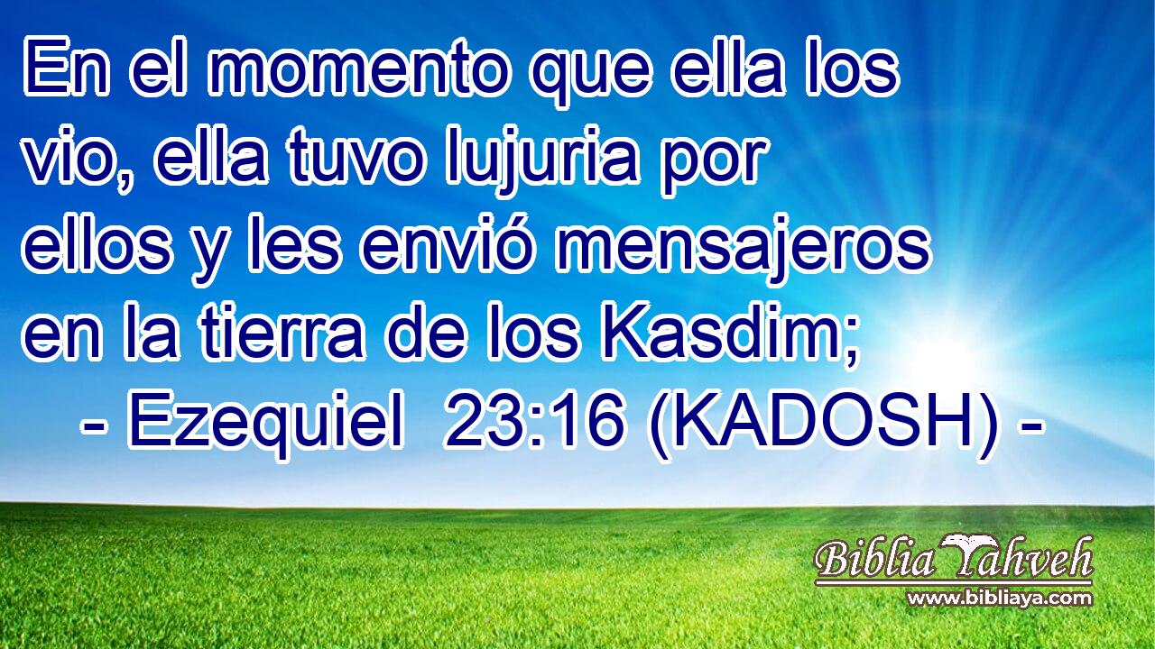 En el momento que ella los vio, ella tuvo lujuria por ellos y les envió mensajeros en la tierra de los Kasdim; 