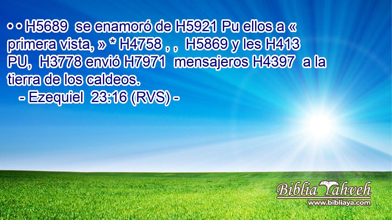 • • H5689  se enamoró de H5921 Pu ellos a « primera vista, » * H4758 , ,  H5869 y les H413 PU,  H3778 envió H7971  mensajeros H4397  a la tierra de los caldeos. 