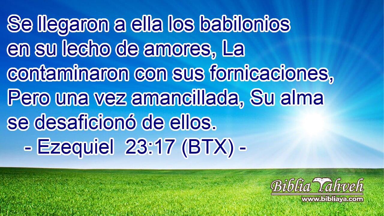 Se llegaron a ella los babilonios en su lecho de amores, La contaminaron con sus fornicaciones, Pero una vez amancillada, Su alma se desaficionó de ellos.
