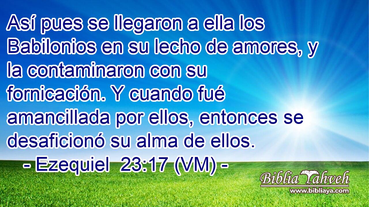  Así pues se llegaron a ella los Babilonios en su lecho de amores, y la contaminaron con su fornicación. Y cuando fué amancillada por ellos, entonces se desaficionó su alma de ellos. 