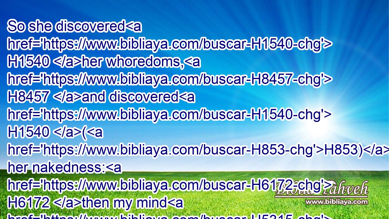 So she discovered H1540 her whoredoms, H8457 and discovered H1540 (H853) her nakedness: H6172 then my mind H5315 was alienated H3363 from H4480  H5921 her, like as H834 my mind H5315 was alienated H5361 from H4480  H5921 her sister.H269
