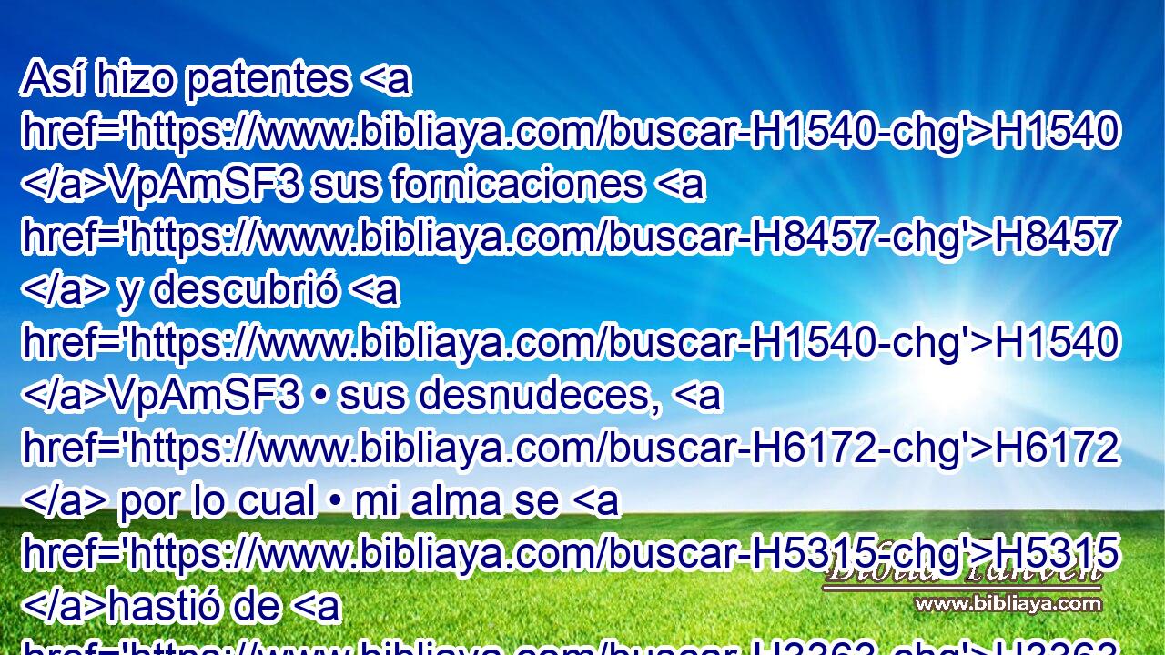 Así hizo patentes H1540 VpAmSF3 sus fornicaciones H8457  y descubrió H1540 VpAmSF3 • sus desnudeces, H6172  por lo cual • mi alma se H5315 hastió de H3363 PM • ella, H5921  H834 como se había ya hastiado mi alma H5361  de • H5315 Pu su hermana. H5921  H269 