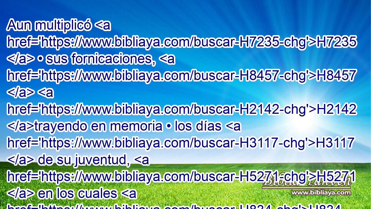 Aun multiplicó H7235  • sus fornicaciones, H8457  H2142 trayendo en memoria • los días H3117  de su juventud, H5271  en los cuales H834 XN había fornicado H2181  en la tierra H776  de Egipto. H4714  