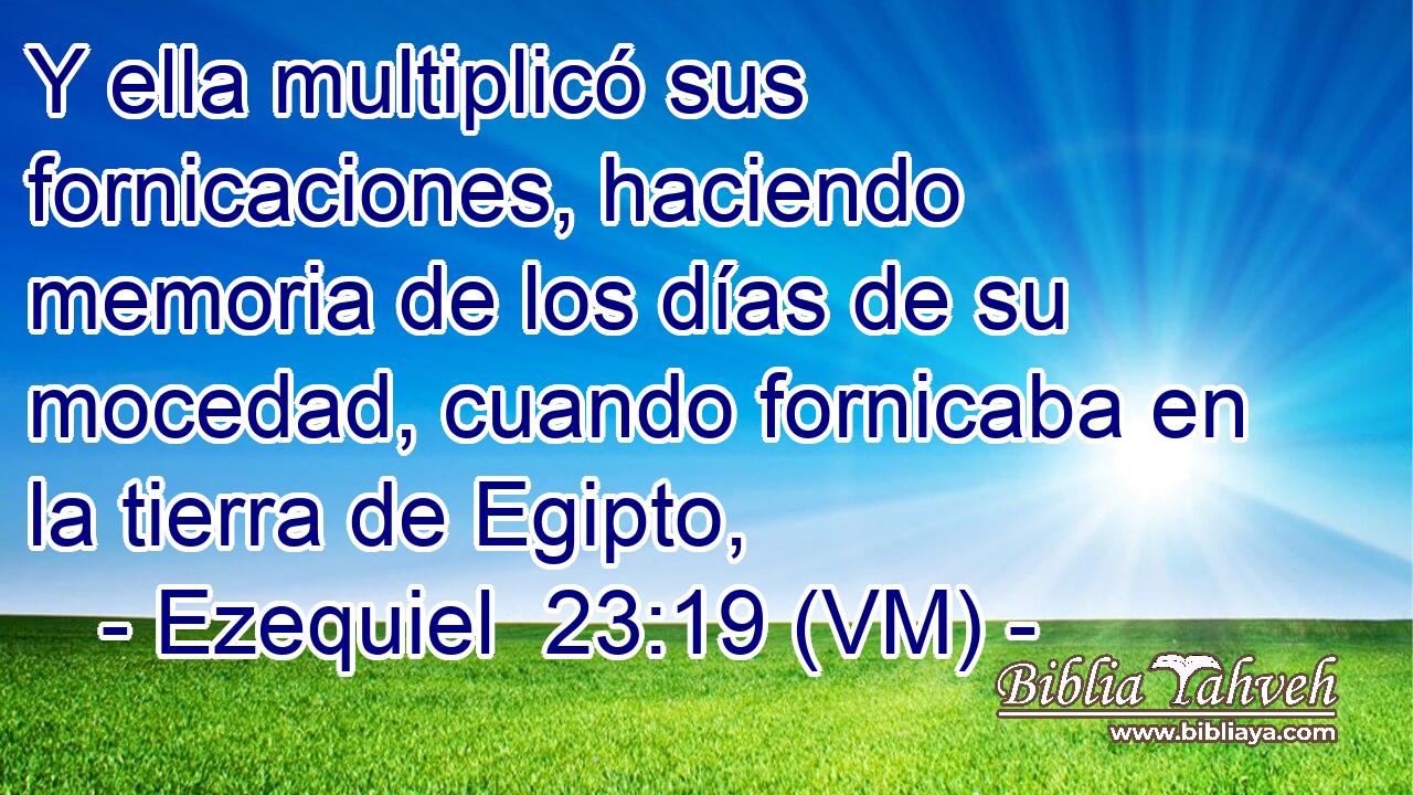  Y ella multiplicó sus fornicaciones, haciendo memoria de los días de su mocedad, cuando fornicaba en la tierra de Egipto, 