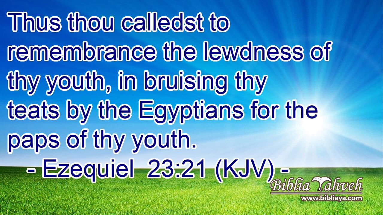 Thus thou calledst to remembrance the lewdness of thy youth, in bruising thy teats by the Egyptians for the paps of thy youth.