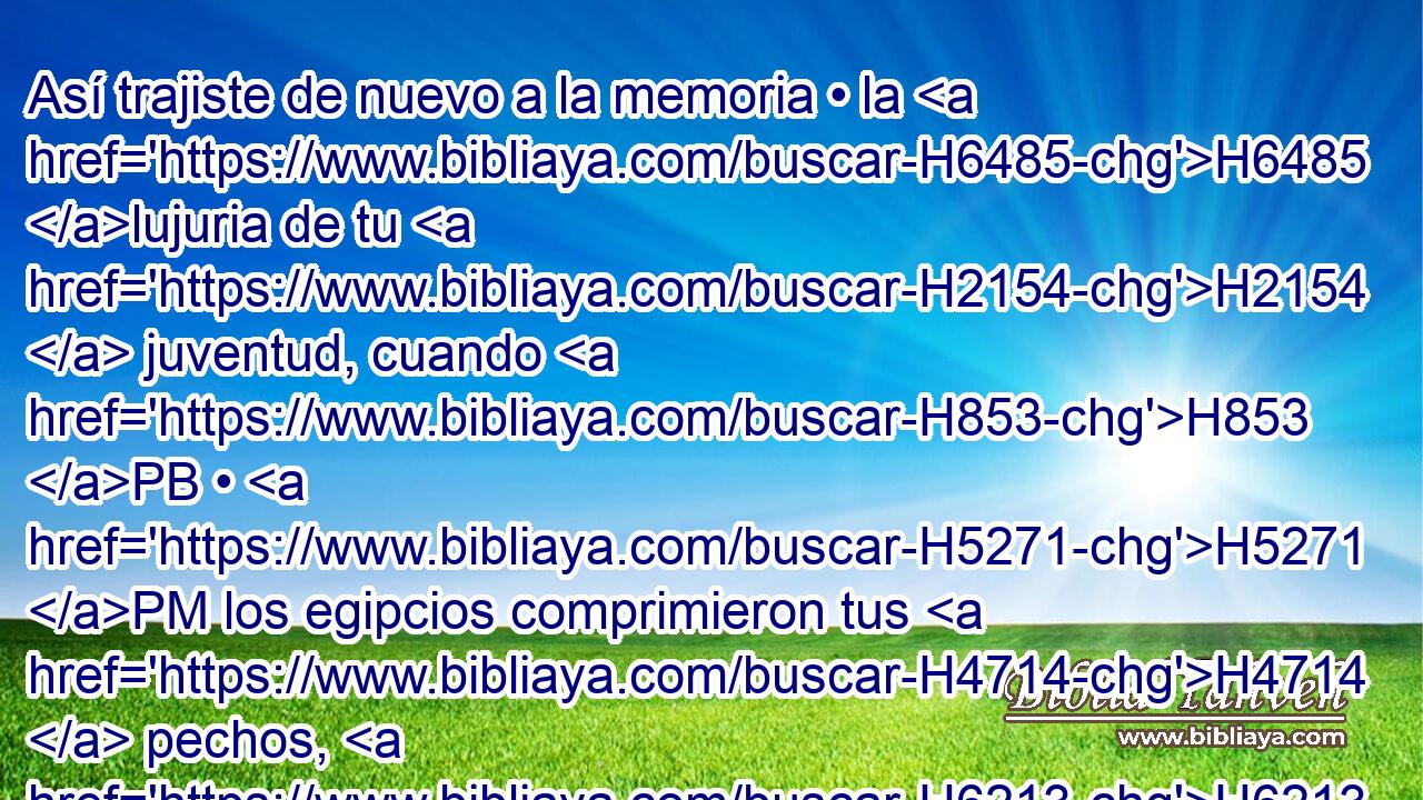 Así trajiste de nuevo a la memoria • la H6485 lujuria de tu H2154  juventud, cuando H853 PB • H5271 PM los egipcios comprimieron tus H4714  pechos, H6213  • H853 Pf los H1717 H4616 pechos de tu H7699  juventud. 