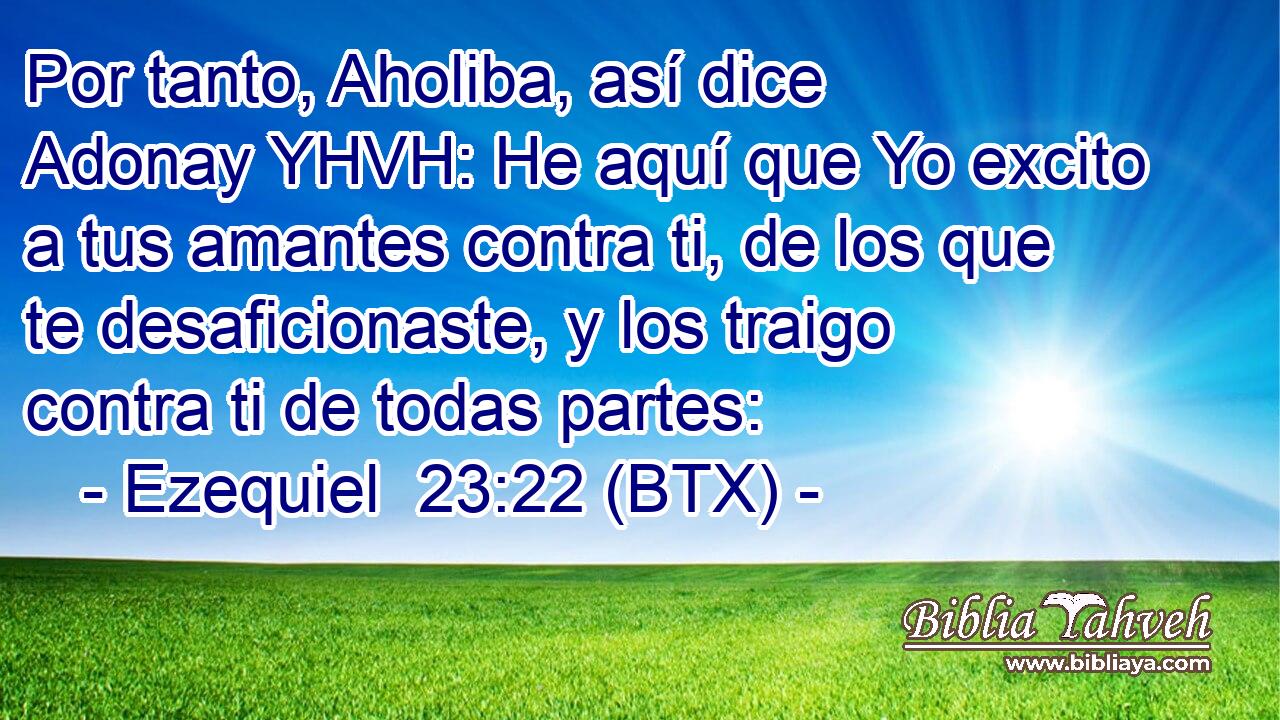 Por tanto, Aholiba, así dice Adonay YHVH: He aquí que Yo excito a tus amantes contra ti, de los que te desaficionaste, y los traigo contra ti de todas partes: