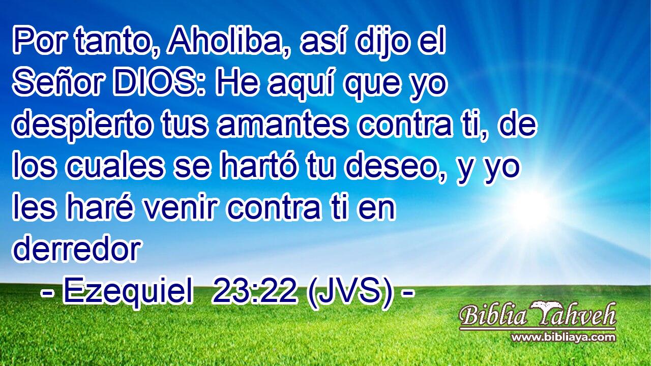 Por tanto, Aholiba, así dijo el Señor DIOS: He aquí que yo despierto tus amantes contra ti, de los cuales se hartó tu deseo, y yo les haré venir contra ti en derredor