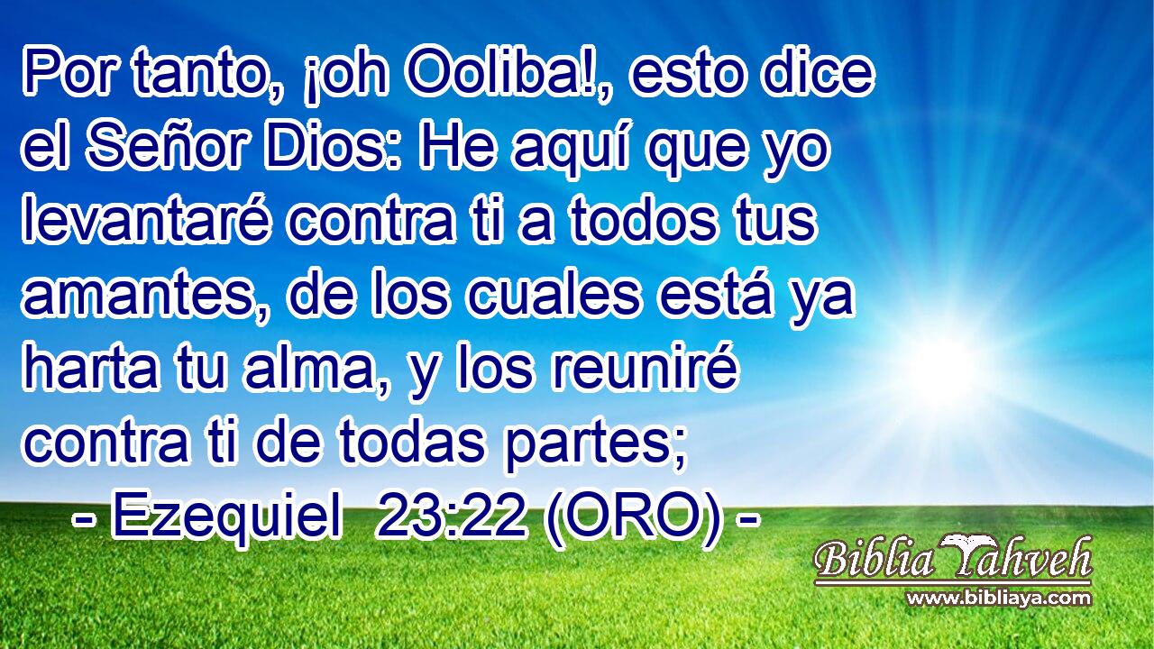 Por tanto, ¡oh Ooliba!, esto dice el Señor Dios: He aquí que yo levantaré contra ti a todos tus amantes, de los cuales está ya harta tu alma, y los reuniré contra ti de todas partes; 